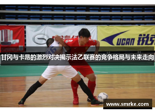 甘冈与卡昂的激烈对决揭示法乙联赛的竞争格局与未来走向